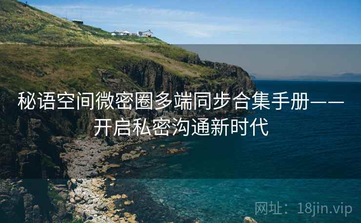 秘语空间微密圈多端同步合集手册——开启私密沟通新时代