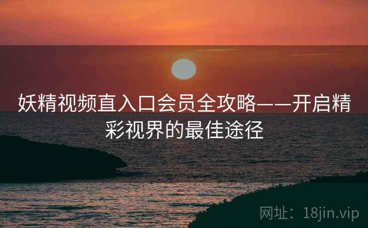 妖精视频直入口会员全攻略——开启精彩视界的最佳途径
