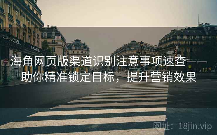 海角网页版渠道识别注意事项速查——助你精准锁定目标，提升营销效果