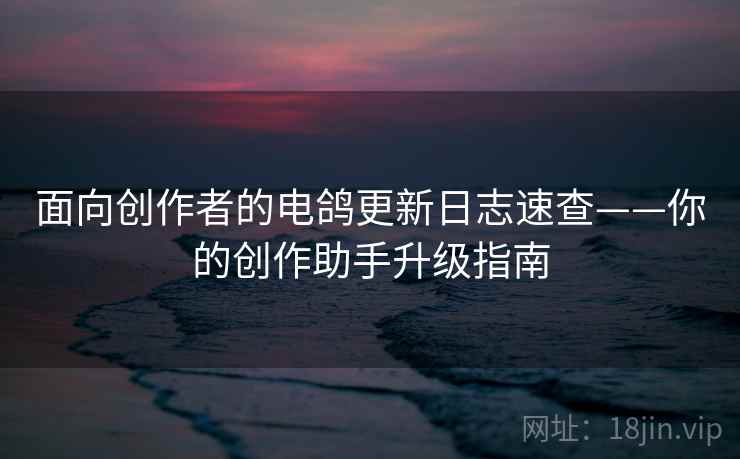 面向创作者的电鸽更新日志速查——你的创作助手升级指南